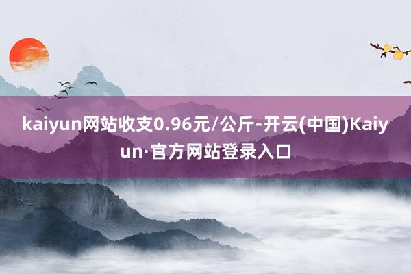 kaiyun网站收支0.96元/公斤-开云(中国)Kaiyun·官方网站登录入口