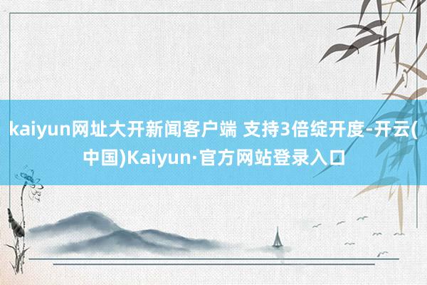 kaiyun网址大开新闻客户端 支持3倍绽开度-开云(中国)Kaiyun·官方网站登录入口