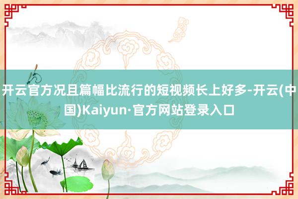 开云官方况且篇幅比流行的短视频长上好多-开云(中国)Kaiyun·官方网站登录入口