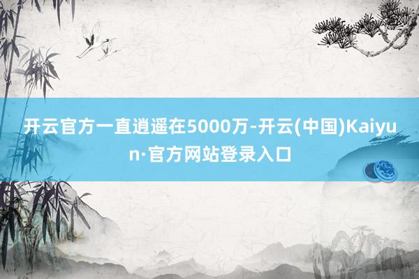 开云官方一直逍遥在5000万-开云(中国)Kaiyun·官方网站登录入口