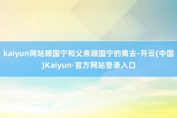 kaiyun网站顾国宁和父亲顾国宁的离去-开云(中国)Kaiyun·官方网站登录入口