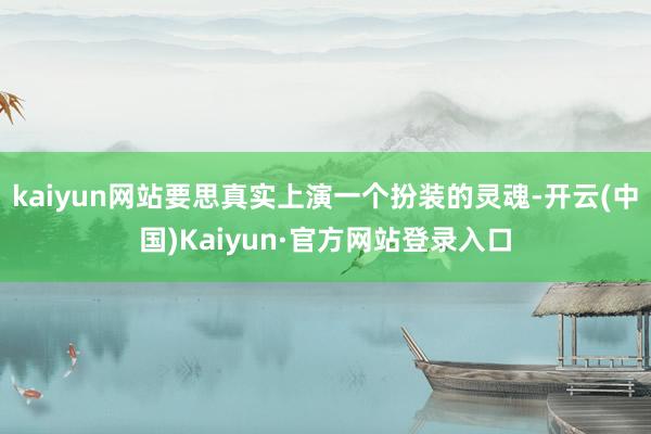 kaiyun网站要思真实上演一个扮装的灵魂-开云(中国)Kaiyun·官方网站登录入口