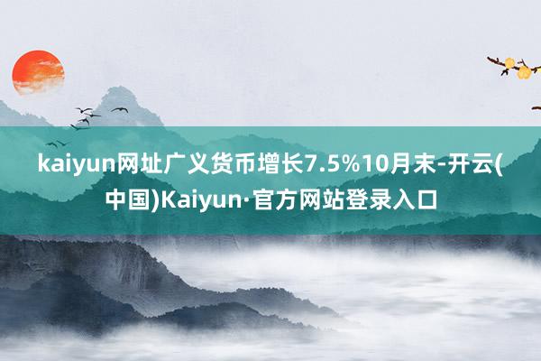 kaiyun网址　　广义货币增长7.5%　　10月末-开云(中国)Kaiyun·官方网站登录入口