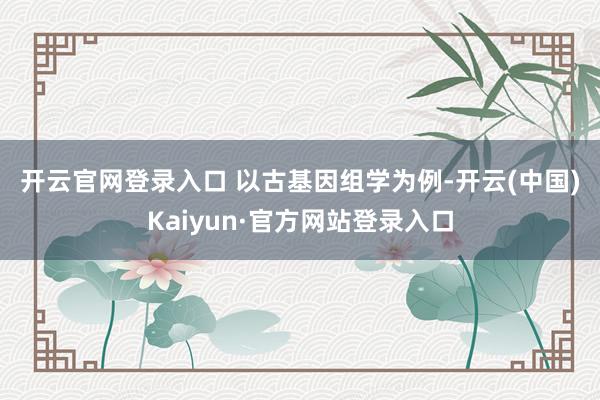 开云官网登录入口 　　以古基因组学为例-开云(中国)Kaiyun·官方网站登录入口