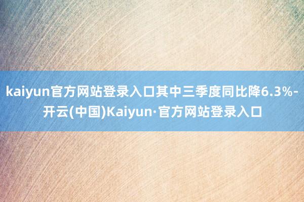 kaiyun官方网站登录入口其中三季度同比降6.3%-开云(中国)Kaiyun·官方网站登录入口