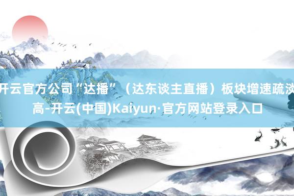 开云官方公司“达播”（达东谈主直播）板块增速疏淡高-开云(中国)Kaiyun·官方网站登录入口