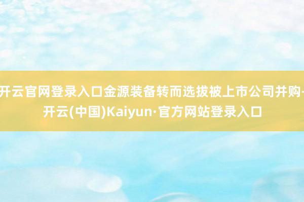 开云官网登录入口金源装备转而选拔被上市公司并购-开云(中国)Kaiyun·官方网站登录入口