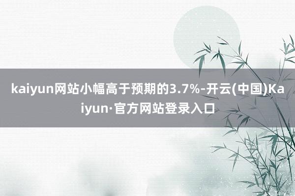 kaiyun网站小幅高于预期的3.7%-开云(中国)Kaiyun·官方网站登录入口