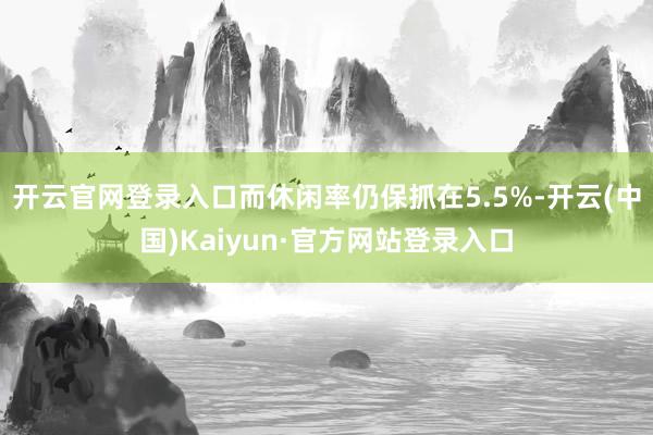 开云官网登录入口而休闲率仍保抓在5.5%-开云(中国)Kaiyun·官方网站登录入口