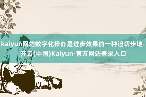 kaiyun网站数字化操办是进步效果的一种迫切步地-开云(中国)Kaiyun·官方网站登录入口