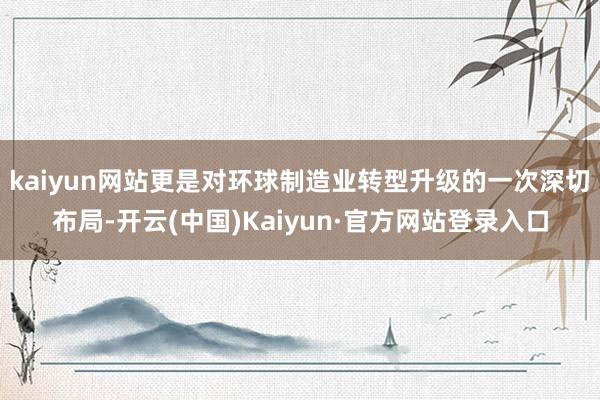 kaiyun网站更是对环球制造业转型升级的一次深切布局-开云(中国)Kaiyun·官方网站登录入口