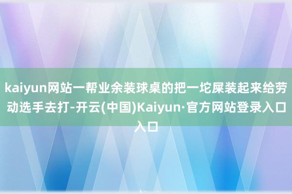 kaiyun网站一帮业余装球桌的把一坨屎装起来给劳动选手去打-开云(中国)Kaiyun·官方网站登录入口