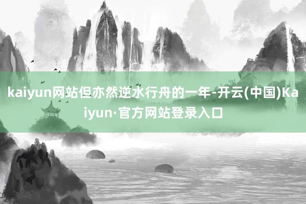 kaiyun网站但亦然逆水行舟的一年-开云(中国)Kaiyun·官方网站登录入口